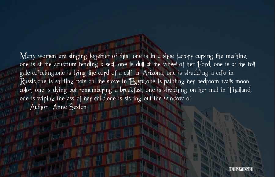 Anne Sexton Quotes: Many Women Are Singing Together Of This: One Is In A Shoe Factory Cursing The Machine, One Is At The