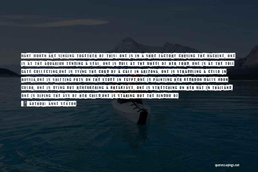 Anne Sexton Quotes: Many Women Are Singing Together Of This: One Is In A Shoe Factory Cursing The Machine, One Is At The