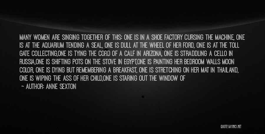 Anne Sexton Quotes: Many Women Are Singing Together Of This: One Is In A Shoe Factory Cursing The Machine, One Is At The