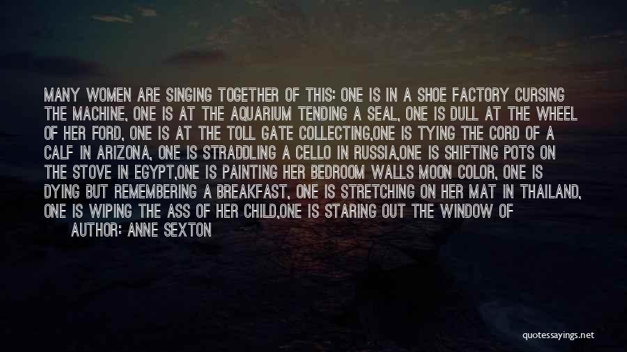 Anne Sexton Quotes: Many Women Are Singing Together Of This: One Is In A Shoe Factory Cursing The Machine, One Is At The