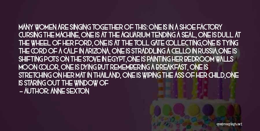 Anne Sexton Quotes: Many Women Are Singing Together Of This: One Is In A Shoe Factory Cursing The Machine, One Is At The