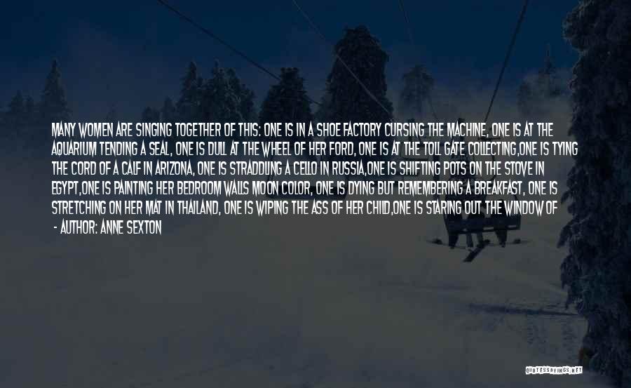 Anne Sexton Quotes: Many Women Are Singing Together Of This: One Is In A Shoe Factory Cursing The Machine, One Is At The