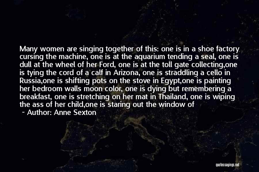 Anne Sexton Quotes: Many Women Are Singing Together Of This: One Is In A Shoe Factory Cursing The Machine, One Is At The