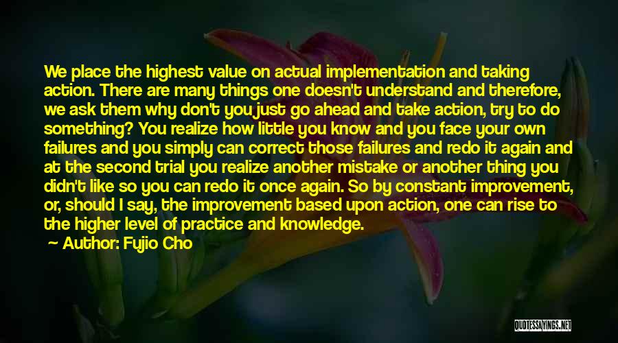 Fujio Cho Quotes: We Place The Highest Value On Actual Implementation And Taking Action. There Are Many Things One Doesn't Understand And Therefore,