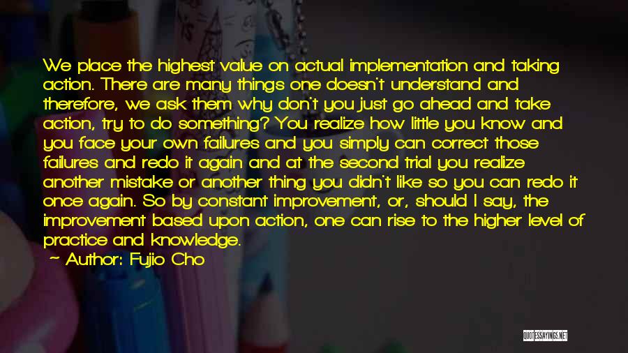 Fujio Cho Quotes: We Place The Highest Value On Actual Implementation And Taking Action. There Are Many Things One Doesn't Understand And Therefore,