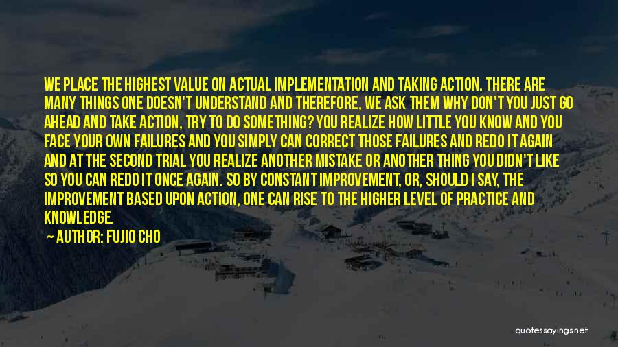 Fujio Cho Quotes: We Place The Highest Value On Actual Implementation And Taking Action. There Are Many Things One Doesn't Understand And Therefore,