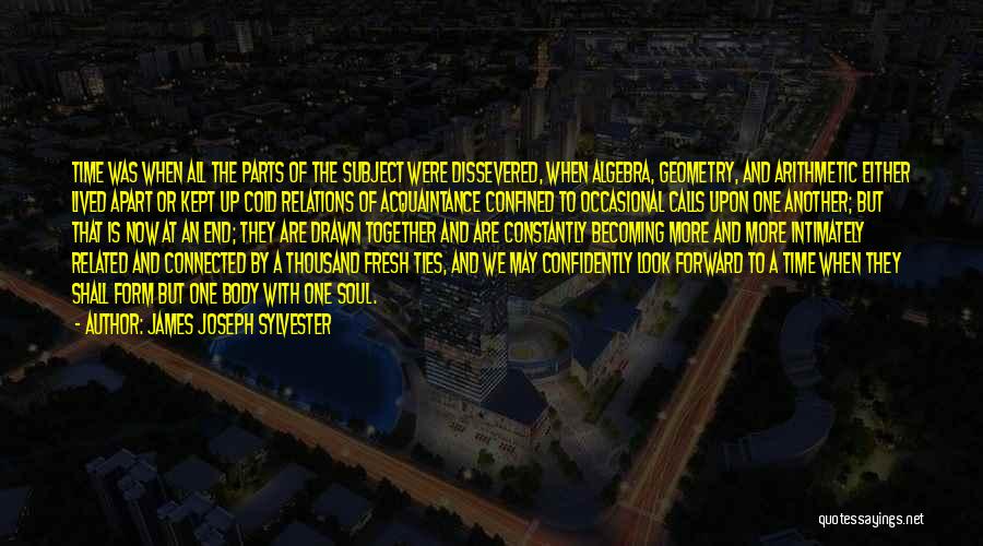 James Joseph Sylvester Quotes: Time Was When All The Parts Of The Subject Were Dissevered, When Algebra, Geometry, And Arithmetic Either Lived Apart Or