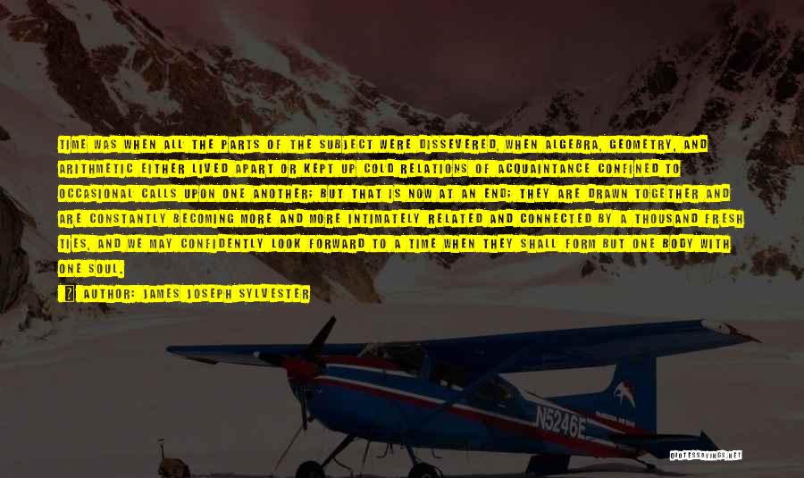 James Joseph Sylvester Quotes: Time Was When All The Parts Of The Subject Were Dissevered, When Algebra, Geometry, And Arithmetic Either Lived Apart Or