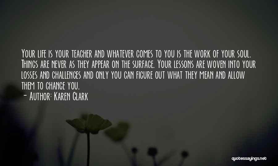 Karen Clark Quotes: Your Life Is Your Teacher And Whatever Comes To You Is The Work Of Your Soul. Things Are Never As