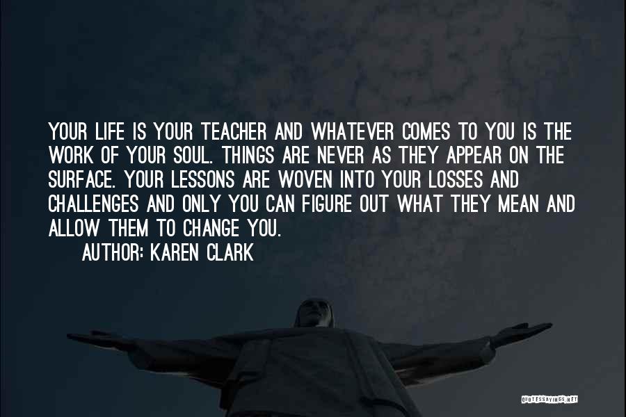 Karen Clark Quotes: Your Life Is Your Teacher And Whatever Comes To You Is The Work Of Your Soul. Things Are Never As