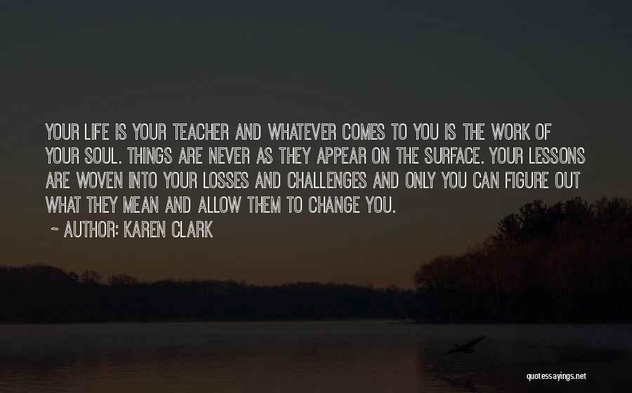 Karen Clark Quotes: Your Life Is Your Teacher And Whatever Comes To You Is The Work Of Your Soul. Things Are Never As