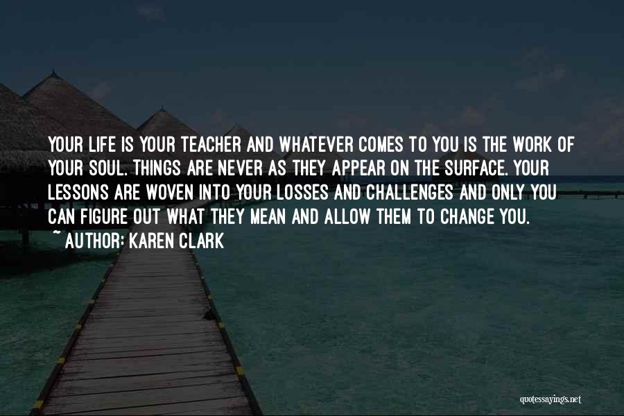 Karen Clark Quotes: Your Life Is Your Teacher And Whatever Comes To You Is The Work Of Your Soul. Things Are Never As