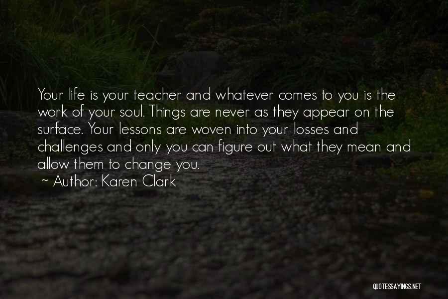 Karen Clark Quotes: Your Life Is Your Teacher And Whatever Comes To You Is The Work Of Your Soul. Things Are Never As