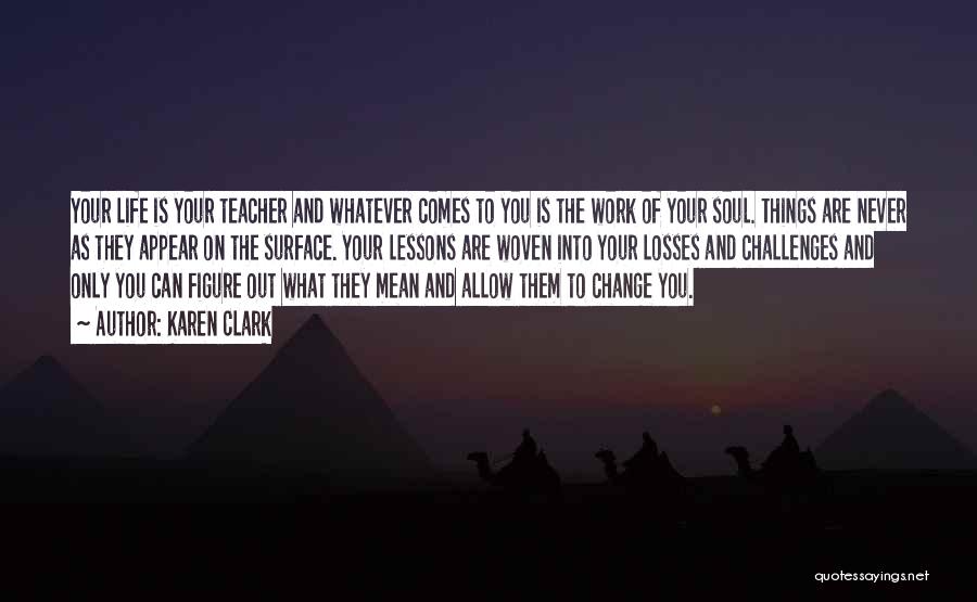 Karen Clark Quotes: Your Life Is Your Teacher And Whatever Comes To You Is The Work Of Your Soul. Things Are Never As