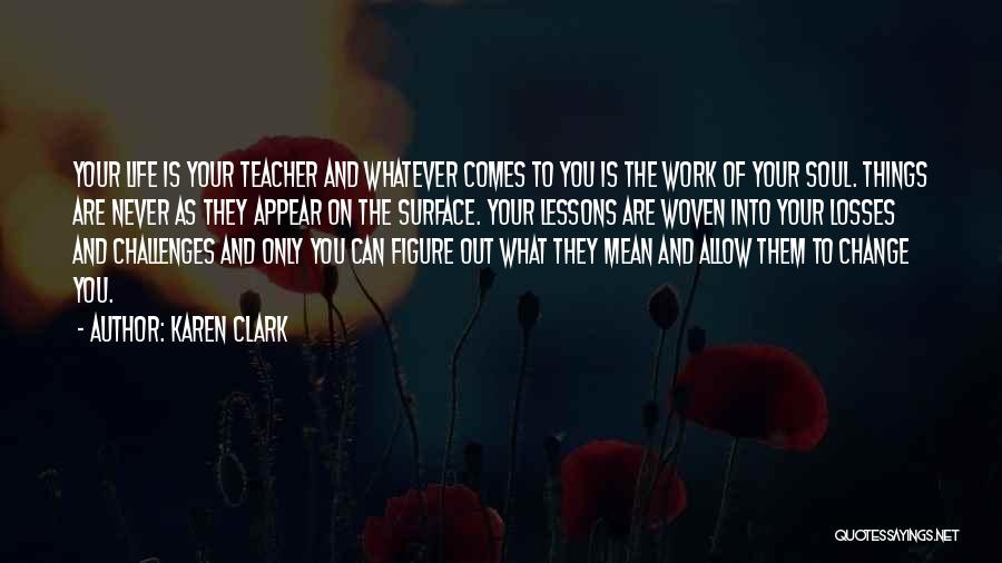 Karen Clark Quotes: Your Life Is Your Teacher And Whatever Comes To You Is The Work Of Your Soul. Things Are Never As