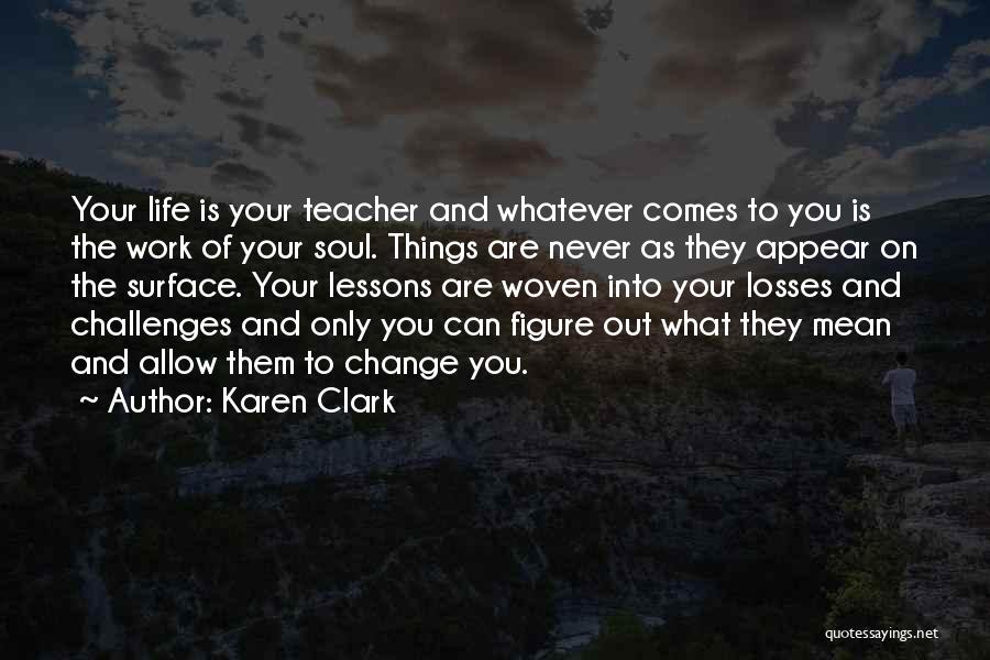 Karen Clark Quotes: Your Life Is Your Teacher And Whatever Comes To You Is The Work Of Your Soul. Things Are Never As