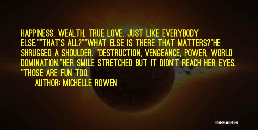 Michelle Rowen Quotes: Happiness, Wealth, True Love. Just Like Everybody Else.that's All?what Else Is There That Matters?he Shrugged A Shoulder. Destruction, Vengeance, Power,