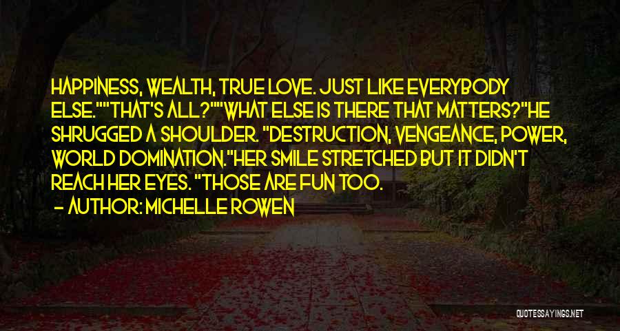 Michelle Rowen Quotes: Happiness, Wealth, True Love. Just Like Everybody Else.that's All?what Else Is There That Matters?he Shrugged A Shoulder. Destruction, Vengeance, Power,