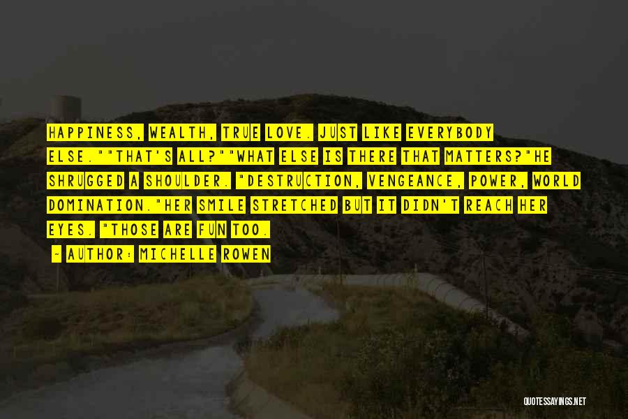 Michelle Rowen Quotes: Happiness, Wealth, True Love. Just Like Everybody Else.that's All?what Else Is There That Matters?he Shrugged A Shoulder. Destruction, Vengeance, Power,