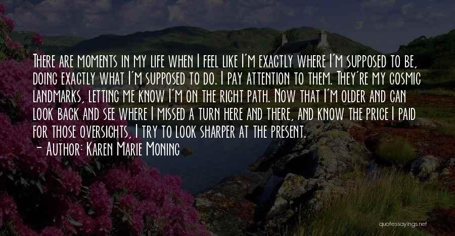 Karen Marie Moning Quotes: There Are Moments In My Life When I Feel Like I'm Exactly Where I'm Supposed To Be, Doing Exactly What