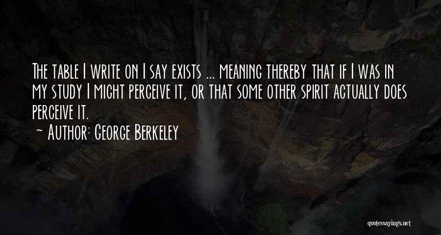 George Berkeley Quotes: The Table I Write On I Say Exists ... Meaning Thereby That If I Was In My Study I Might