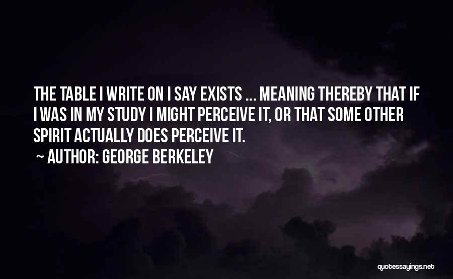 George Berkeley Quotes: The Table I Write On I Say Exists ... Meaning Thereby That If I Was In My Study I Might