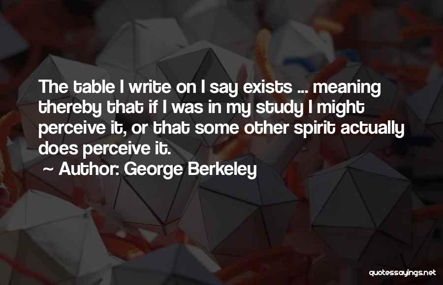 George Berkeley Quotes: The Table I Write On I Say Exists ... Meaning Thereby That If I Was In My Study I Might