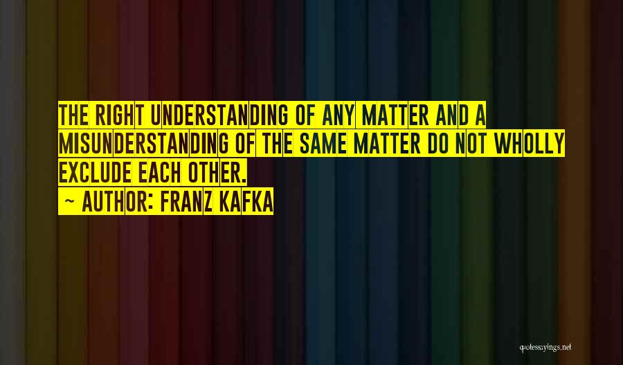 Franz Kafka Quotes: The Right Understanding Of Any Matter And A Misunderstanding Of The Same Matter Do Not Wholly Exclude Each Other.