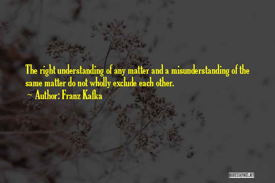 Franz Kafka Quotes: The Right Understanding Of Any Matter And A Misunderstanding Of The Same Matter Do Not Wholly Exclude Each Other.