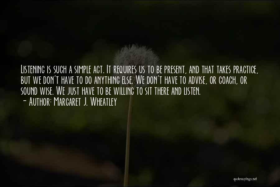 Margaret J. Wheatley Quotes: Listening Is Such A Simple Act. It Requires Us To Be Present, And That Takes Practice, But We Don't Have