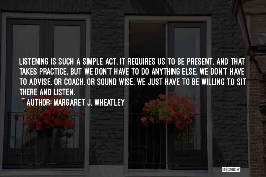 Margaret J. Wheatley Quotes: Listening Is Such A Simple Act. It Requires Us To Be Present, And That Takes Practice, But We Don't Have