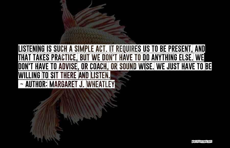 Margaret J. Wheatley Quotes: Listening Is Such A Simple Act. It Requires Us To Be Present, And That Takes Practice, But We Don't Have