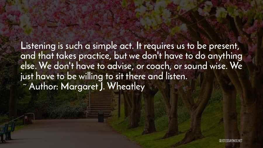 Margaret J. Wheatley Quotes: Listening Is Such A Simple Act. It Requires Us To Be Present, And That Takes Practice, But We Don't Have