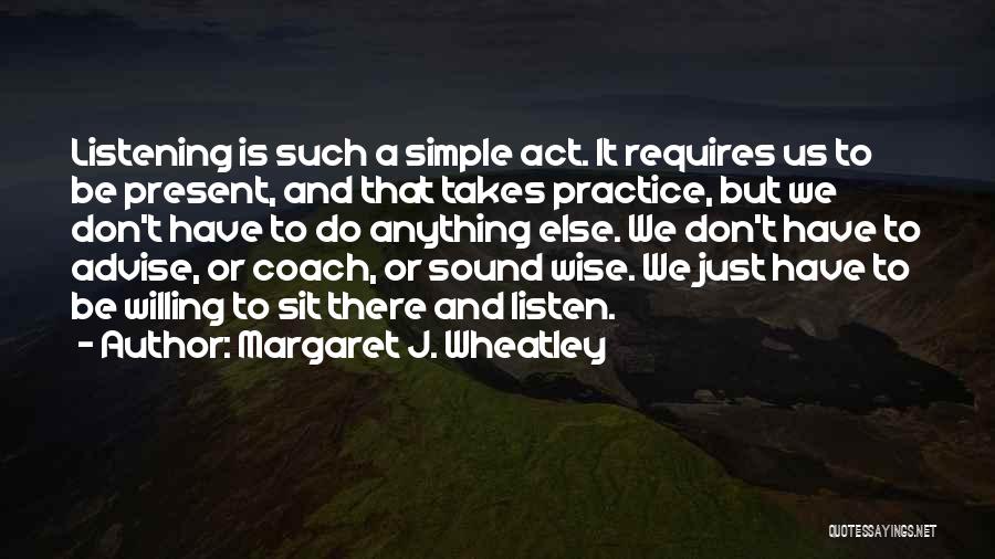 Margaret J. Wheatley Quotes: Listening Is Such A Simple Act. It Requires Us To Be Present, And That Takes Practice, But We Don't Have