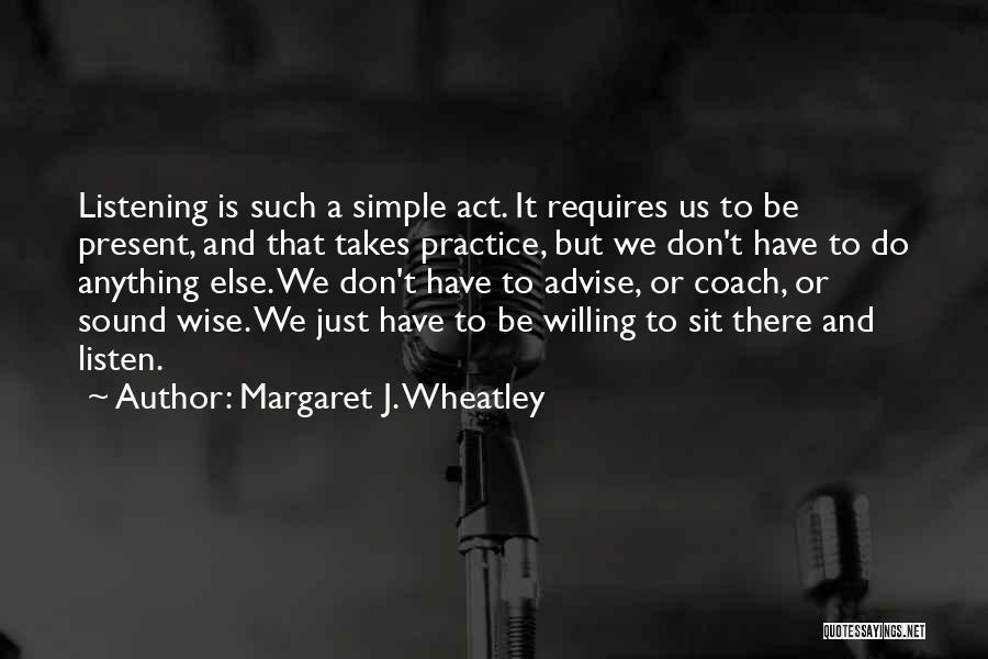 Margaret J. Wheatley Quotes: Listening Is Such A Simple Act. It Requires Us To Be Present, And That Takes Practice, But We Don't Have