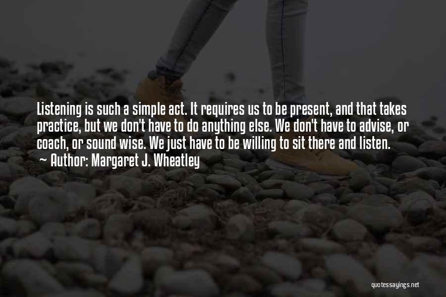 Margaret J. Wheatley Quotes: Listening Is Such A Simple Act. It Requires Us To Be Present, And That Takes Practice, But We Don't Have