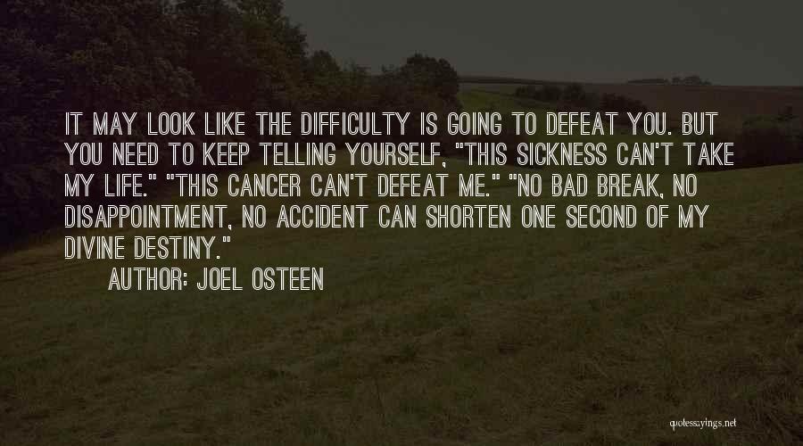 Joel Osteen Quotes: It May Look Like The Difficulty Is Going To Defeat You. But You Need To Keep Telling Yourself, This Sickness