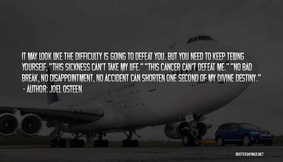 Joel Osteen Quotes: It May Look Like The Difficulty Is Going To Defeat You. But You Need To Keep Telling Yourself, This Sickness