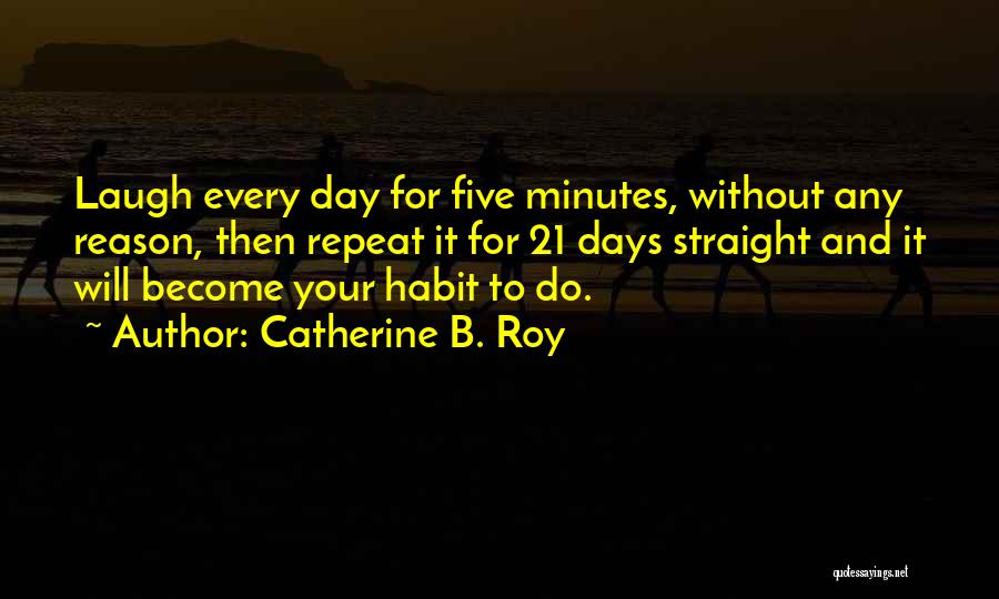 Catherine B. Roy Quotes: Laugh Every Day For Five Minutes, Without Any Reason, Then Repeat It For 21 Days Straight And It Will Become