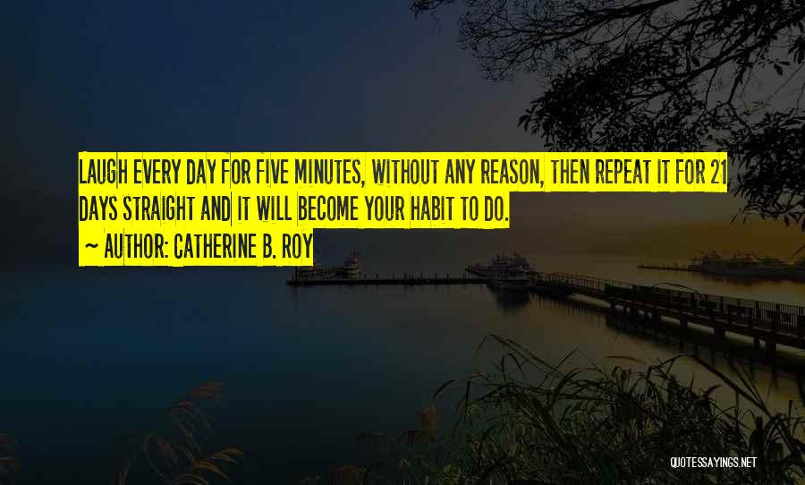 Catherine B. Roy Quotes: Laugh Every Day For Five Minutes, Without Any Reason, Then Repeat It For 21 Days Straight And It Will Become