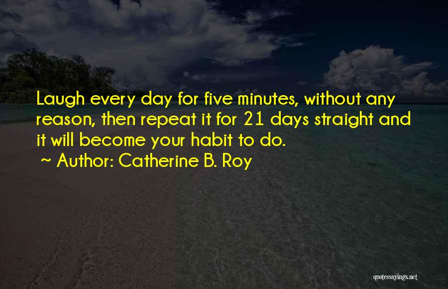 Catherine B. Roy Quotes: Laugh Every Day For Five Minutes, Without Any Reason, Then Repeat It For 21 Days Straight And It Will Become