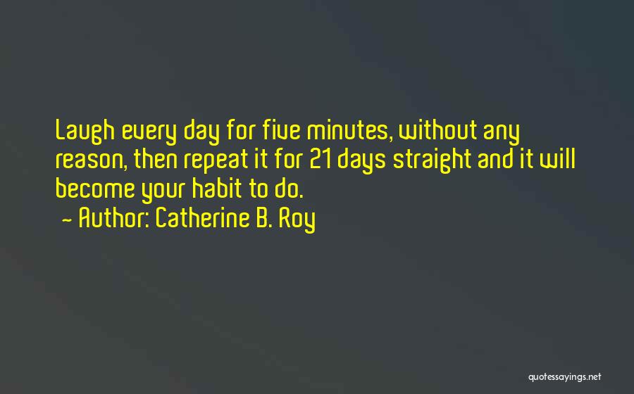 Catherine B. Roy Quotes: Laugh Every Day For Five Minutes, Without Any Reason, Then Repeat It For 21 Days Straight And It Will Become