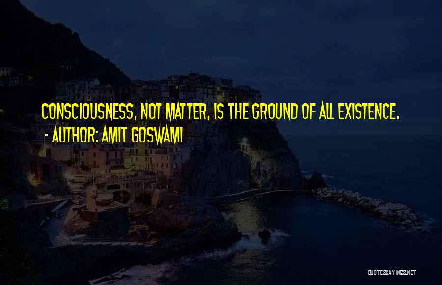 Amit Goswami Quotes: Consciousness, Not Matter, Is The Ground Of All Existence.
