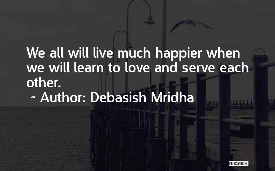 Debasish Mridha Quotes: We All Will Live Much Happier When We Will Learn To Love And Serve Each Other.