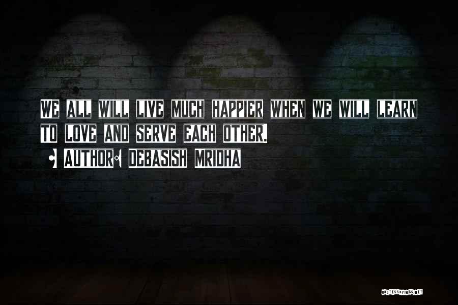 Debasish Mridha Quotes: We All Will Live Much Happier When We Will Learn To Love And Serve Each Other.