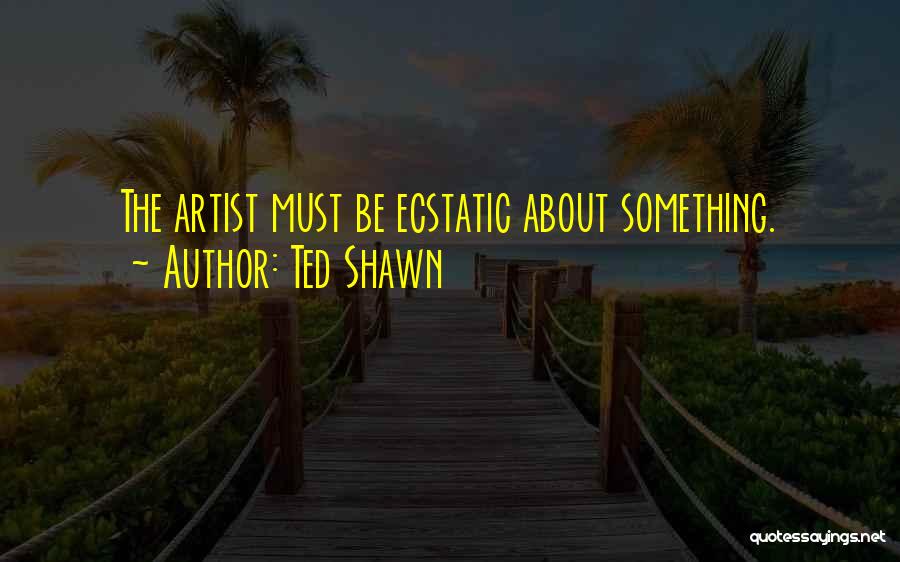 Ted Shawn Quotes: The Artist Must Be Ecstatic About Something.