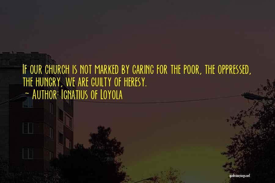 Ignatius Of Loyola Quotes: If Our Church Is Not Marked By Caring For The Poor, The Oppressed, The Hungry, We Are Guilty Of Heresy.