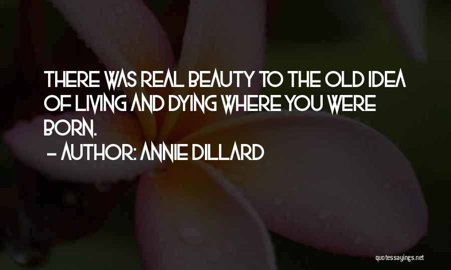 Annie Dillard Quotes: There Was Real Beauty To The Old Idea Of Living And Dying Where You Were Born.