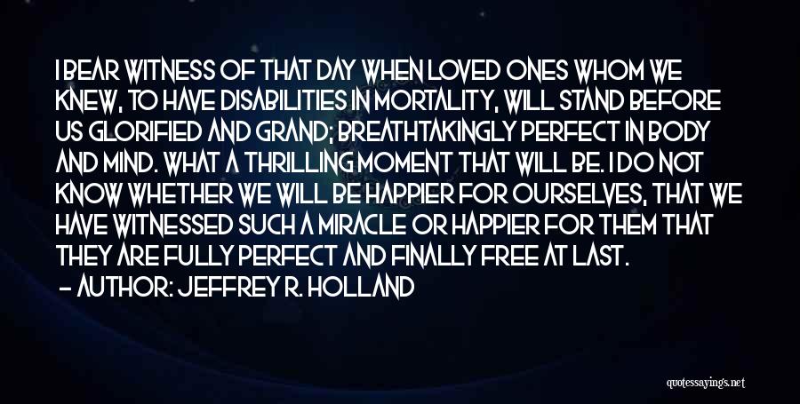 Jeffrey R. Holland Quotes: I Bear Witness Of That Day When Loved Ones Whom We Knew, To Have Disabilities In Mortality, Will Stand Before