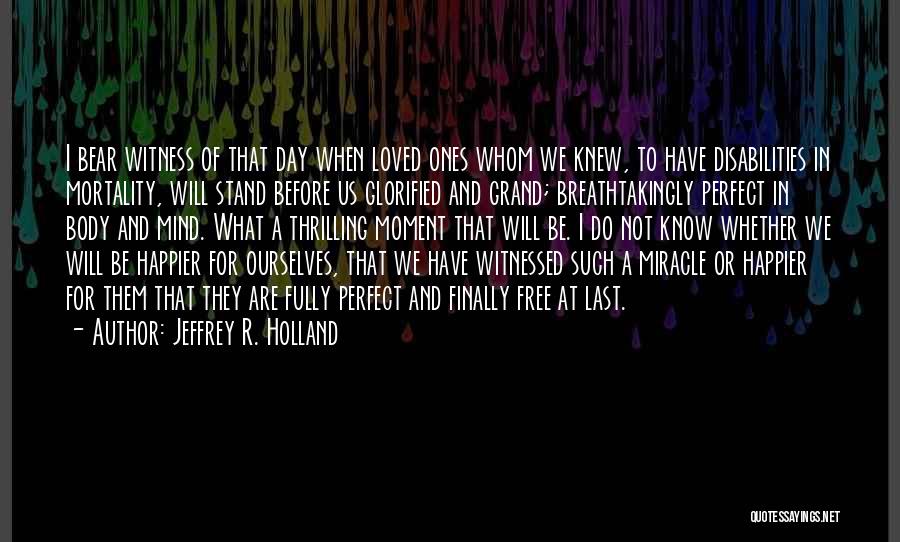 Jeffrey R. Holland Quotes: I Bear Witness Of That Day When Loved Ones Whom We Knew, To Have Disabilities In Mortality, Will Stand Before